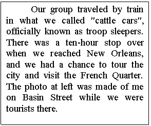 Text Box: Our group traveled by train in what we called "cattle cars", officially known as troop sleepers. There was a ten-hour stop over when we reached New Orleans, and we had a chance to tour the city and visit the French Quarter. The photo at left was made of me on Basin Street while we were tourists there.